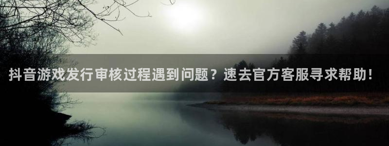 广州蓝狮投资：抖音游戏发行审核过程遇到问题？速去官方客服寻求帮助！